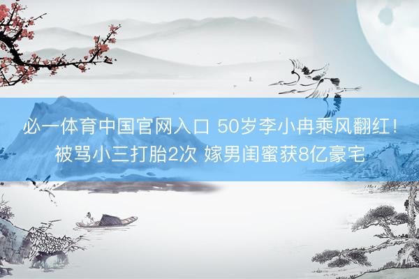 必一体育中国官网入口 50岁李小冉乘风翻红！被骂小三打胎2次 嫁男闺蜜获8亿豪宅