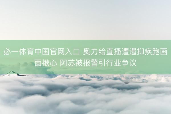 必一体育中国官网入口 奥力给直播遭遏抑疾跑画面揪心 阿苏被报警引行业争议