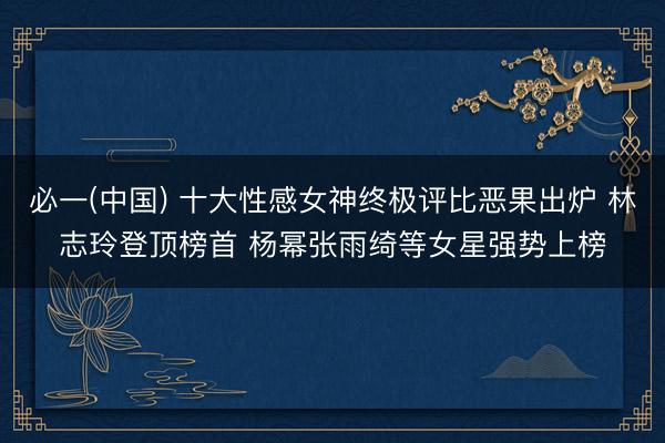 必一(中国) 十大性感女神终极评比恶果出炉 林志玲登顶榜首 杨幂张雨绮等女星强势上榜