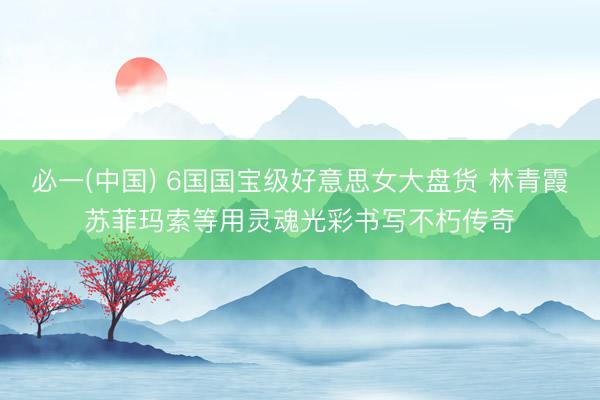 必一(中国) 6国国宝级好意思女大盘货 林青霞苏菲玛索等用灵魂光彩书写不朽传奇