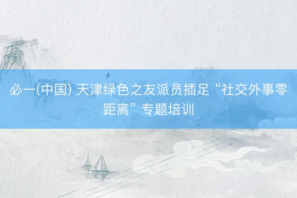 必一(中国) 天津绿色之友派员插足 “社交外事零距离” 专题培训