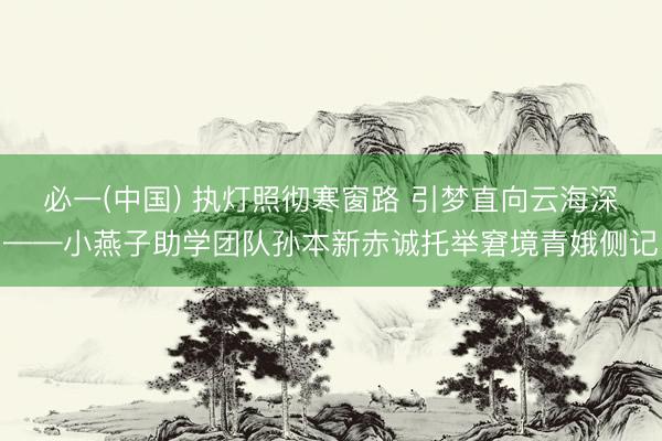 必一(中国) 执灯照彻寒窗路 引梦直向云海深——小燕子助学团队孙本新赤诚托举窘境青娥侧记