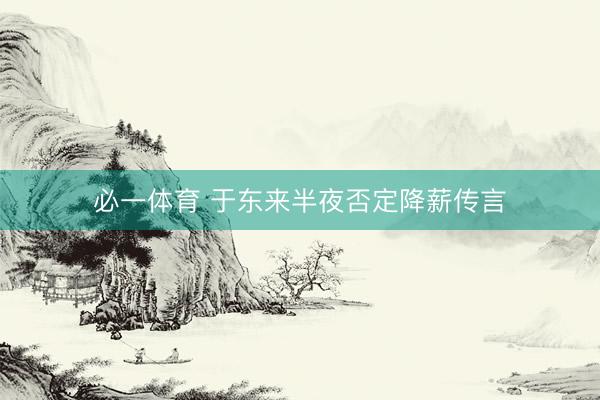 必一体育 于东来半夜否定降薪传言