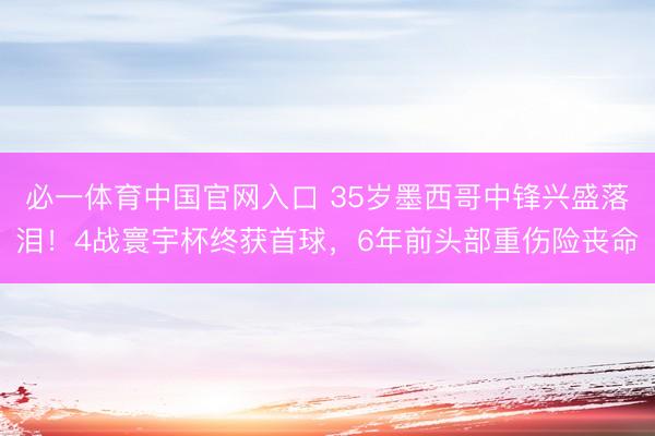 必一体育中国官网入口 35岁墨西哥中锋兴盛落泪！4战寰宇杯终获首球，6年前头部重伤险丧命