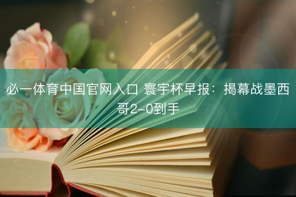 必一体育中国官网入口 寰宇杯早报：揭幕战墨西哥2-0到手