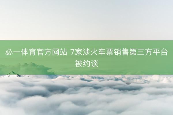 必一体育官方网站 7家涉火车票销售第三方平台被约谈
