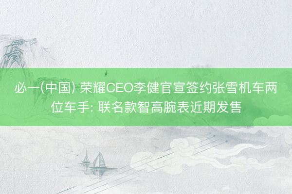 必一(中国) 荣耀CEO李健官宣签约张雪机车两位车手: 联名款智高腕表近期发售