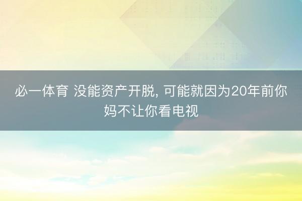 必一体育 没能资产开脱， 可能就因为20年前你妈不让你看电视