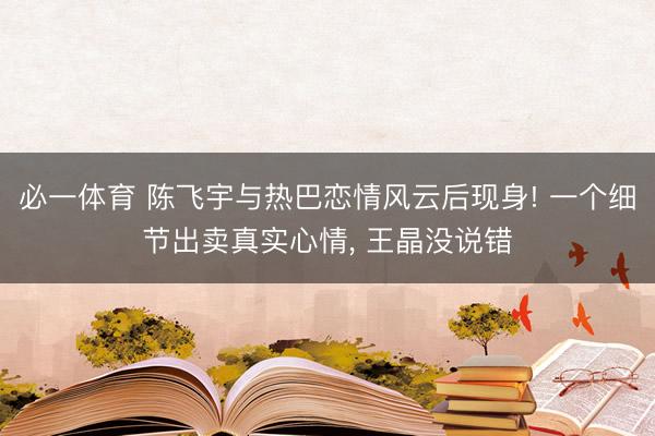 必一体育 陈飞宇与热巴恋情风云后现身! 一个细节出卖真实心情， 王晶没说错