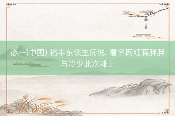 必一(中国) 裕丰东谈主间说: 着名网红蒋胖胖与冷少此次摊上