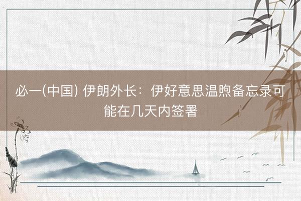 必一(中国) 伊朗外长：伊好意思温煦备忘录可能在几天内签署