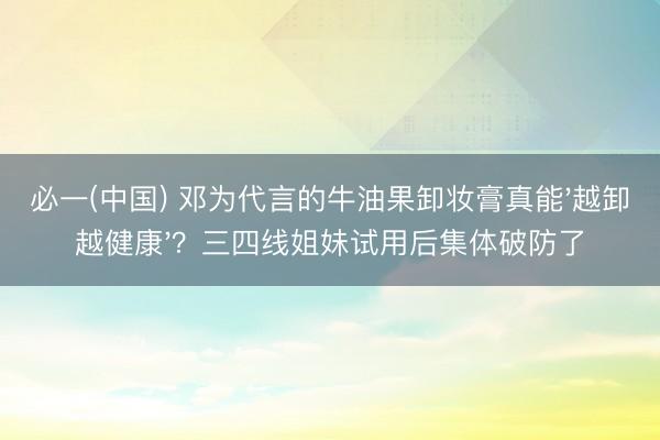 必一(中国) 邓为代言的牛油果卸妆膏真能'越卸越健康'？三四线姐妹试用后集体破防了