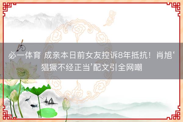必一体育 成亲本日前女友控诉8年抵抗！肖旭‘猖獗不经正当’配文引全网嘲