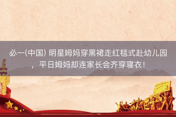 必一(中国) 明星姆妈穿黑裙走红毯式赴幼儿园，平日姆妈却连家长会齐穿寝衣！