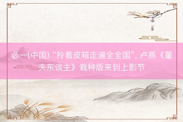 必一(中国) “拎着皮箱走遍全全国”， 卢燕《董夫东谈主》栽种版来到上影节