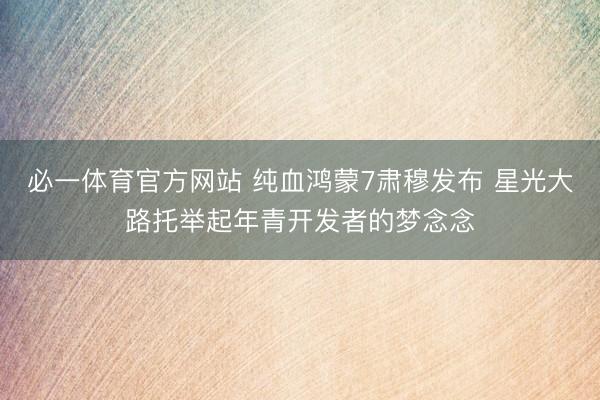 必一体育官方网站 纯血鸿蒙7肃穆发布 星光大路托举起年青开发者的梦念念