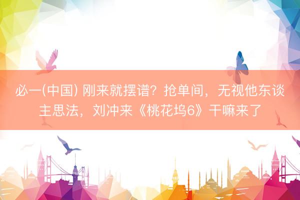 必一(中国) 刚来就摆谱?抢单间,无视他东谈主思法,刘冲来《桃花坞6》干嘛来了