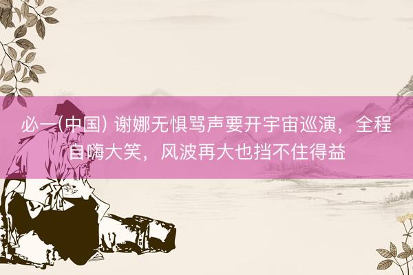 必一(中国) 谢娜无惧骂声要开宇宙巡演，全程自嗨大笑，风波再大也挡不住得益