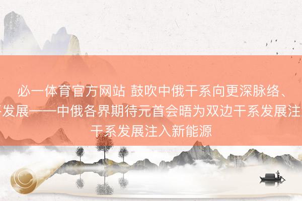 必一体育官方网站 鼓吹中俄干系向更深脉络、更高水平发展——中俄各界期待元首会晤为双边干系发展注入新能源