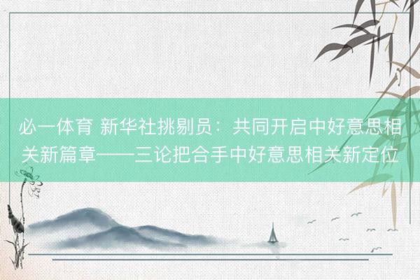 必一体育 新华社挑剔员:共同开启中好意思相关新篇章——三论把合手中好意思相关新定位