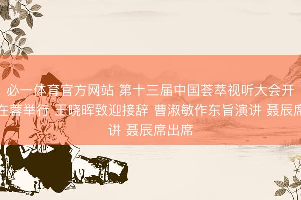 必一体育官方网站 第十三届中国荟萃视听大会开幕式在蓉举行 王晓晖致迎接辞 曹淑敏作东旨演讲 聂辰席出席