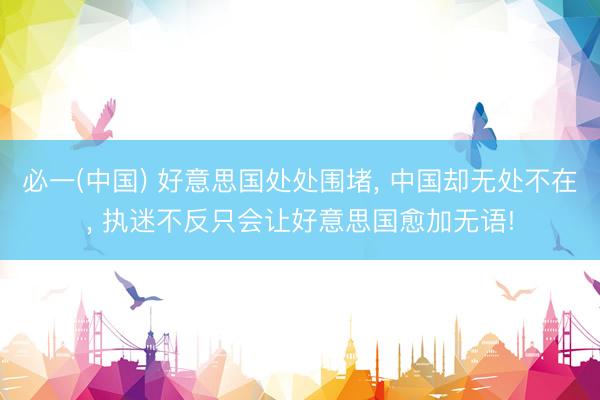 必一(中国) 好意思国处处围堵， 中国却无处不在， 执迷不反只会让好意思国愈加无语!
