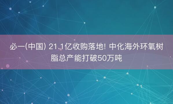 必一(中国) 21.1亿收购落地! 中化海外环氧树脂总产能打破50万吨