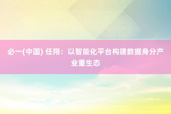 必一(中国) 任翔：以智能化平台构建数据身分产业重生态
