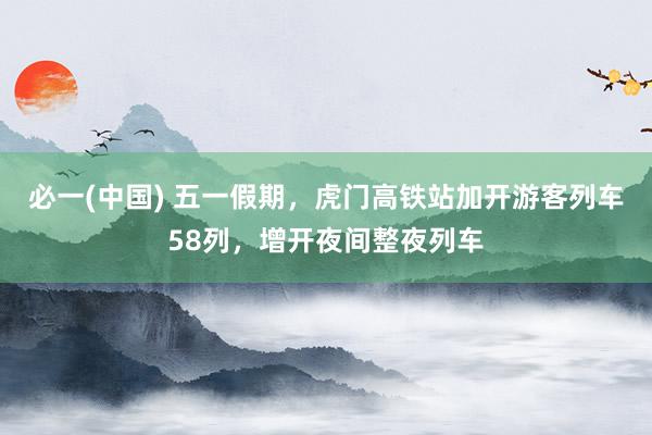 必一(中国) 五一假期,虎门高铁站加开游客列车58列,增开夜间整夜列车