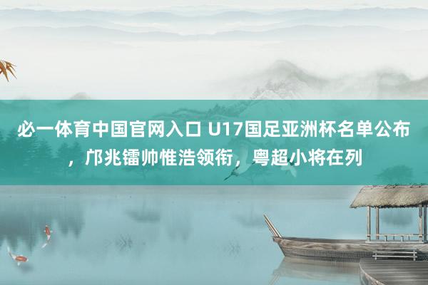 必一体育中国官网入口 U17国足亚洲杯名单公布，邝兆镭帅惟浩领衔，粤超小将在列