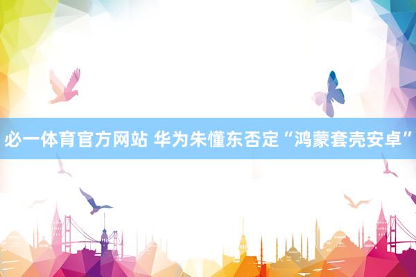 必一体育官方网站 华为朱懂东否定“鸿蒙套壳安卓”