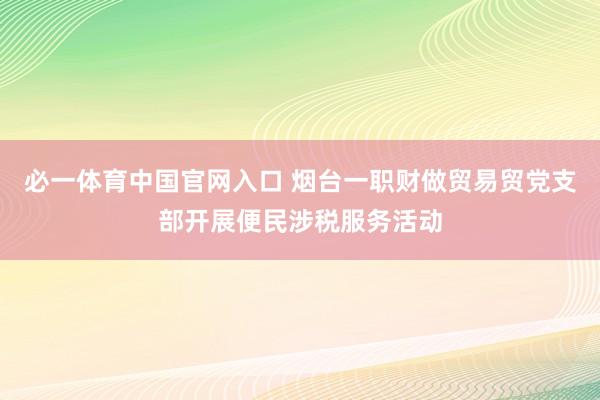 必一体育中国官网入口 烟台一职财做贸易贸党支部开展便民涉税服务活动