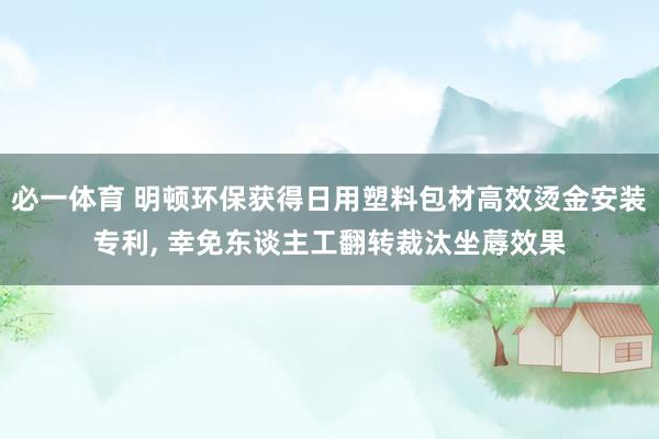 必一体育 明顿环保获得日用塑料包材高效烫金安装专利， 幸免东谈主工翻转裁汰坐蓐效果
