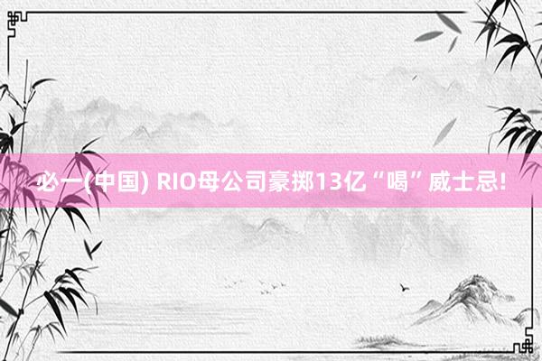 必一(中国) RIO母公司豪掷13亿“喝”威士忌!