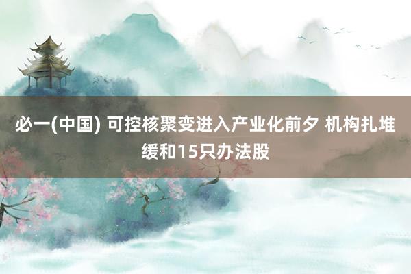必一(中国) 可控核聚变进入产业化前夕 机构扎堆缓和15只办法股