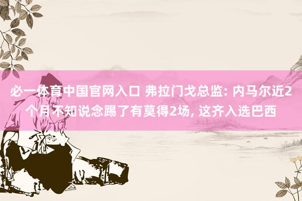 必一体育中国官网入口 弗拉门戈总监: 内马尔近2个月不知说念踢了有莫得2场, 这齐入选巴西